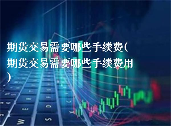 期货交易需要哪些手续费(期货交易需要哪些手续费用) (https://www.njaxzs.com/) 原油期货 第1张