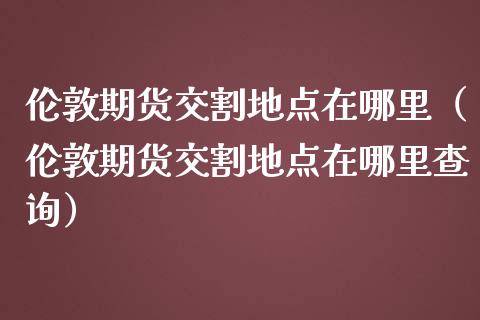 伦敦期货交割地点在哪里(伦敦期货交割地点在哪里查询) 期货直播间 第1张-爱新财经 伦敦期货交割地点在哪里(伦敦期货交割地点在哪里查询) (https://www.njaxzs.com/) 期货直播间 第1张