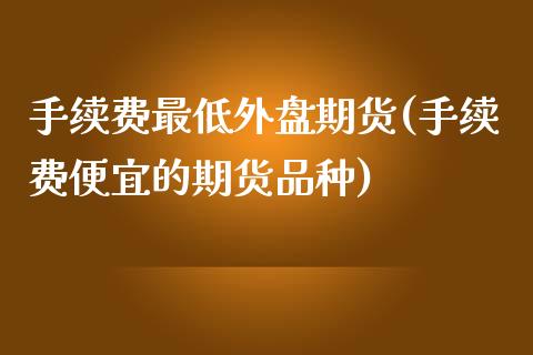 手续费最低外盘期货(手续费便宜的期货品种) (https://www.njaxzs.com/) 内盘期货 第1张