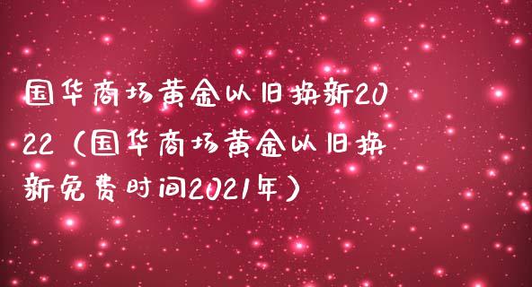 国华商场黄金以旧换新2022（国华商场黄金以旧换新免费时间2021年） (https://www.njaxzs.com/) 期货直播间 第1张