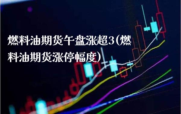 燃料油期货午盘涨超3(燃料油期货涨停幅度) (https://www.njaxzs.com/) 期货行情 第1张