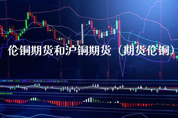 伦铜期货和沪铜期货（期货伦铜） (https://www.njaxzs.com/) 期货直播间 第1张