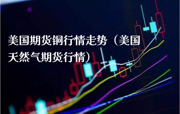 美国期货铜行情走势（美国天然气期货行情） (https://www.njaxzs.com/) 内盘期货 第1张