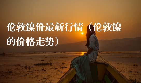 伦敦镍价最新行情（伦敦镍的走势） (https://www.njaxzs.com/) 期货直播间 第1张