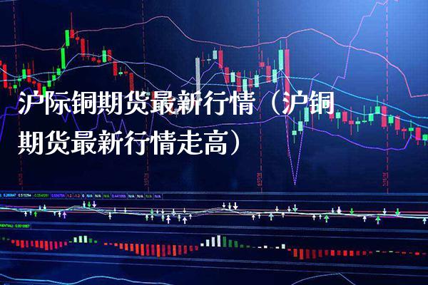 沪际铜期货最新行情（沪铜期货最新行情走高） (https://www.njaxzs.com/) 内盘期货 第1张