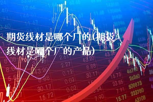 期货线材是哪个厂的(期货线材是哪个厂的产品) (https://www.njaxzs.com/) 期货直播间 第1张