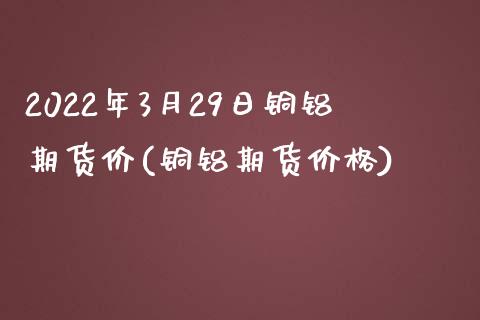 2022年3月29日铜铝期货价(铜铝期货价格) (https://www.njaxzs.com/) 内盘期货 第1张
