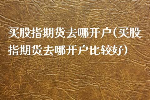 买股指期货去哪开户(买股指期货去哪开户比较好) (https://www.njaxzs.com/) 原油期货 第1张