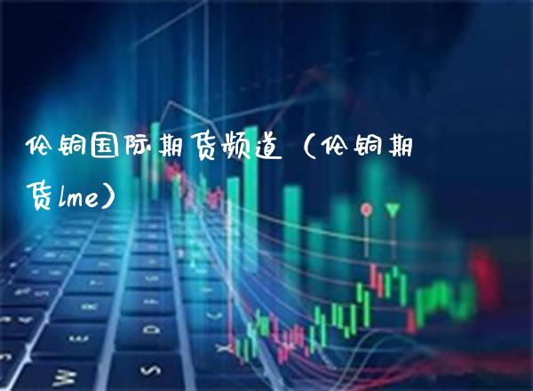 伦铜国际期货频道（伦铜期货lme） (https://www.njaxzs.com/) 期货直播间 第1张