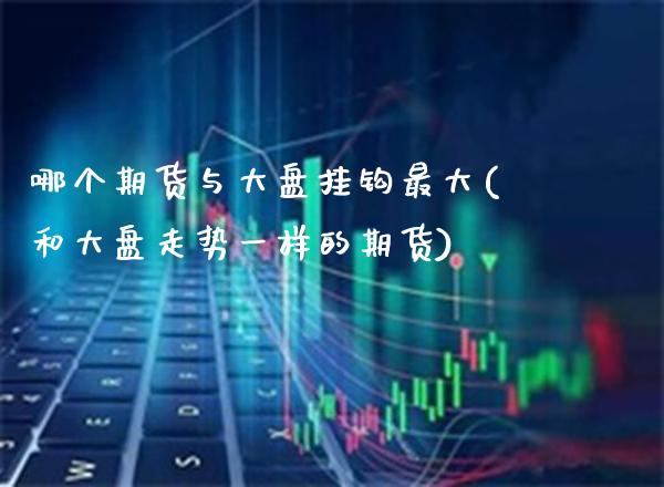 哪个期货与大盘挂钩最大(和大盘走势一样的期货) (https://www.njaxzs.com/) 内盘期货 第1张