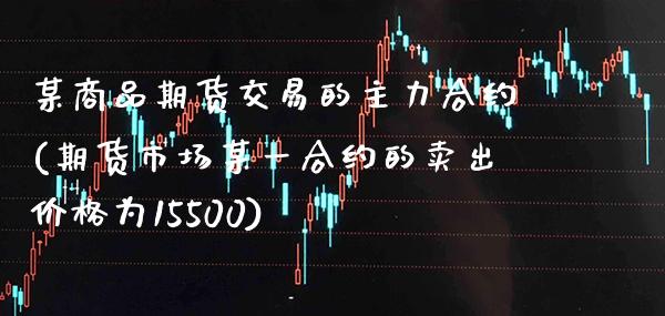 某商品期货交易的主力合约(期货市场某一合约的卖出为15500) (https://www.njaxzs.com/) 期货直播间 第1张