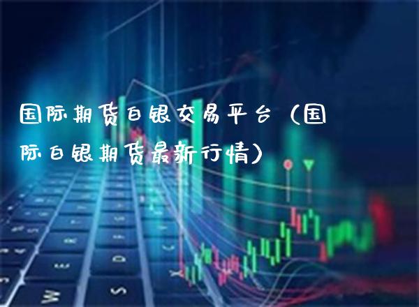 国际期货白银交易平台（国际白银期货最新行情） (https://www.njaxzs.com/) 期货行情 第1张