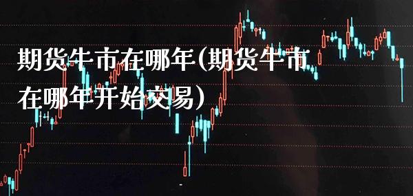 期货牛市在哪年(期货牛市在哪年开始交易) (https://www.njaxzs.com/) 期货直播间 第1张