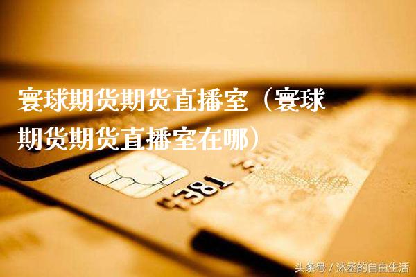 寰球期货期货直播室（寰球期货期货直播室在哪） (https://www.njaxzs.com/) 期货行情 第1张