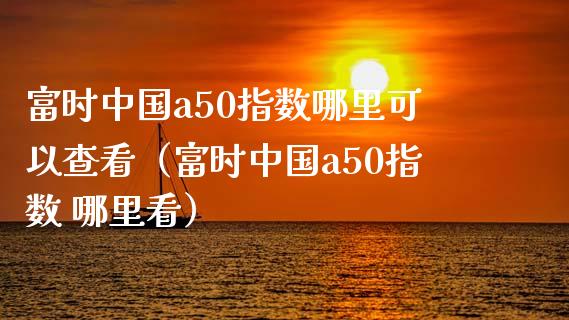 富时中国a50指数哪里可以查看（富时中国a50指数 哪里看） (https://www.njaxzs.com/) 期货直播间 第1张