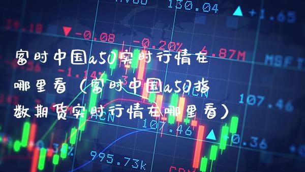 富时中国a50实时行情在哪里看（富时中国a50指数期货实时行情在哪里看） (https://www.njaxzs.com/) 期货直播间 第1张