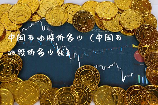 中国石油股价多少（中国石油股价多少钱） (https://www.njaxzs.com/) 期货直播间 第1张