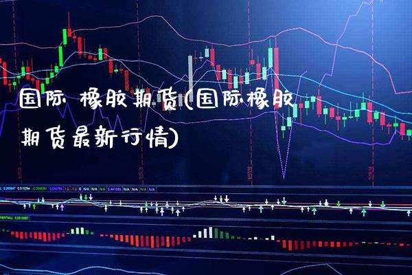 国际 橡胶期货(国际橡胶期货最新行情) (https://www.njaxzs.com/) 期货直播间 第1张