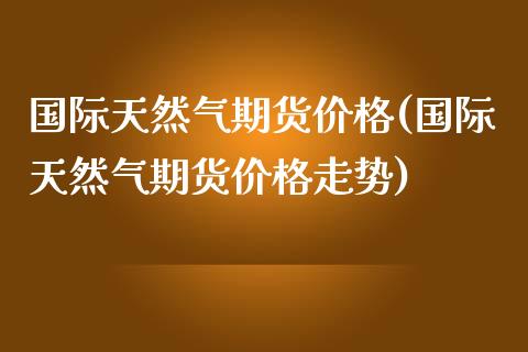 国际天然气期货(国际天然气期货走势) (https://www.njaxzs.com/) 期货开户 第1张