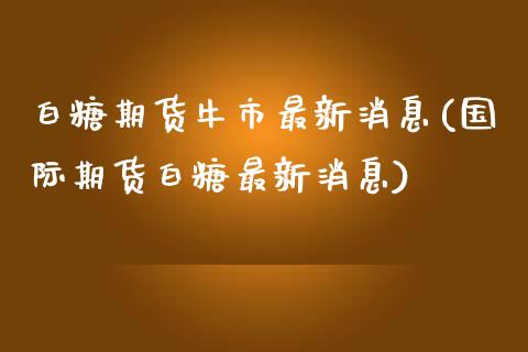 白糖期货牛市最新消息(国际期货白糖最新消息) (https://www.njaxzs.com/) 期货直播间 第1张