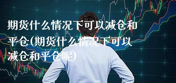 期货什么情况下可以减仓和平仓(期货什么情况下可以减仓和平仓呢) (https://www.njaxzs.com/) 期货投资 第1张