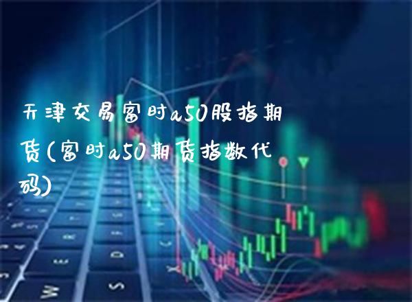 天津交易富时a50股指期货(富时a50期货指数代码) (https://www.njaxzs.com/) 内盘期货 第1张