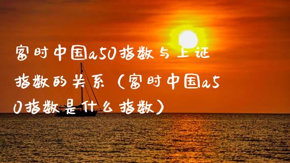 富时中国a50指数与上证指数的关系（富时中国a50指数是什么指数） (https://www.njaxzs.com/) 原油期货 第1张