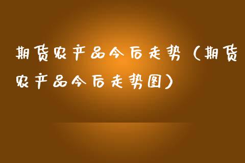 期货农产品今后走势（期货农产品今后走势图） (https://www.njaxzs.com/) 期货行情 第1张