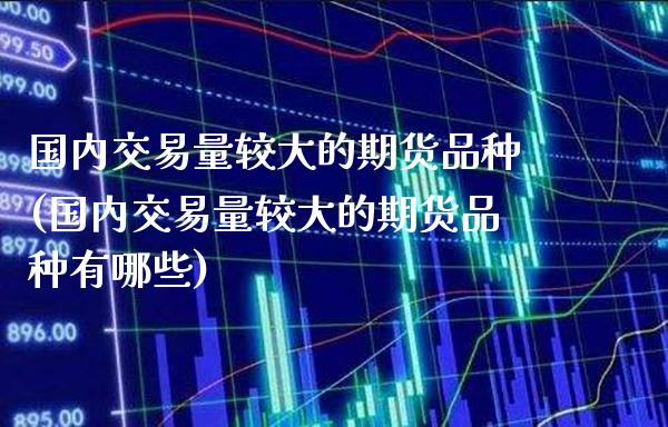 国内交易量较大的期货品种(国内交易量较大的期货品种有哪些) (https://www.njaxzs.com/) 期货开户 第1张