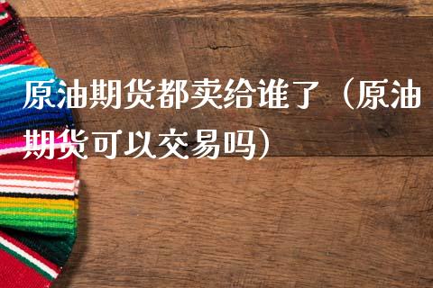 原油期货都卖给谁了（原油期货可以交易吗） (https://www.njaxzs.com/) 黄金期货 第1张