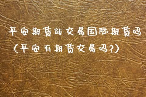 平安期货能交易国际期货吗（平安有期货交易吗?） (https://www.njaxzs.com/) 黄金期货 第1张