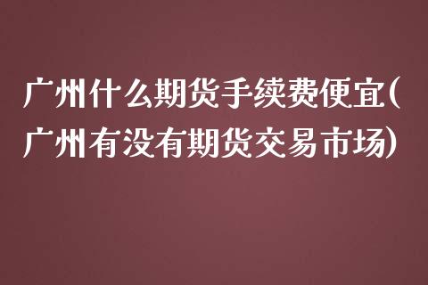 广州什么期货手续费便宜(广州有没有期货交易市场) (https://www.njaxzs.com/) 原油期货 第1张