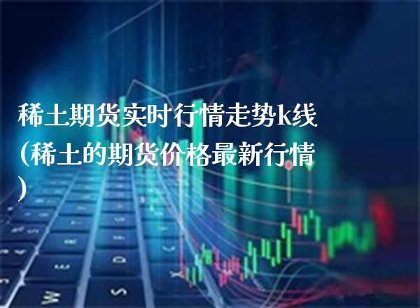 稀土期货实时行情走势k线(稀土的期货价格最新行情) (https://www.njaxzs.com/) 原油期货 第1张