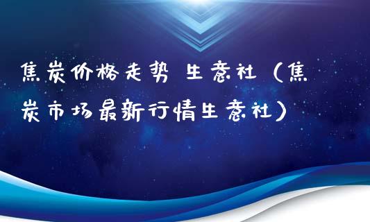 焦炭走势 生意社（焦炭市场最新行情生意社） (https://www.njaxzs.com/) 期货行情 第1张