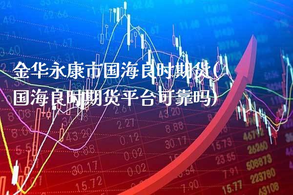 金华永康市国海良时期货(国海良时期货平台可靠吗) (https://www.njaxzs.com/) 期货投资 第1张
