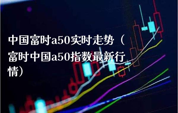 中国富时a50实时走势（富时中国a50指数最新行情） (https://www.njaxzs.com/) 期货直播间 第1张