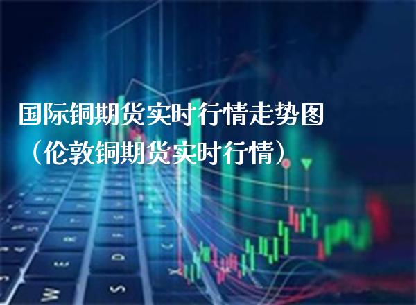 国际铜期货实时行情走势图（伦敦铜期货实时行情） (https://www.njaxzs.com/) 内盘期货 第1张