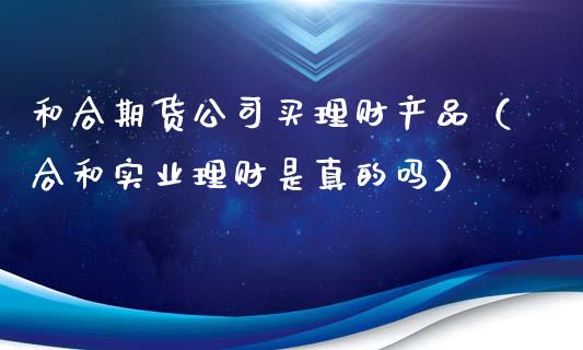 和合期货公司买理财产品（合和实业理财是真的吗） (https://www.njaxzs.com/) 期货直播间 第1张