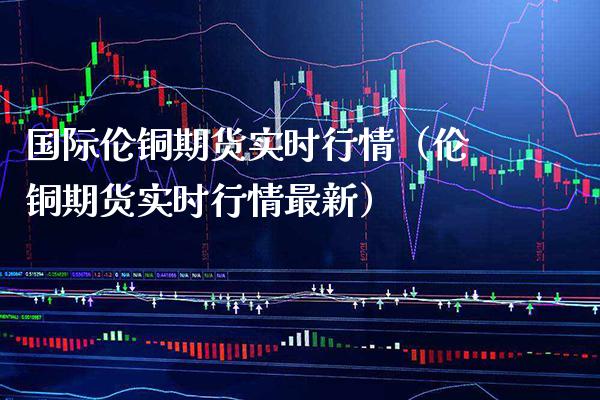 国际伦铜期货实时行情（伦铜期货实时行情最新） (https://www.njaxzs.com/) 期货直播间 第1张