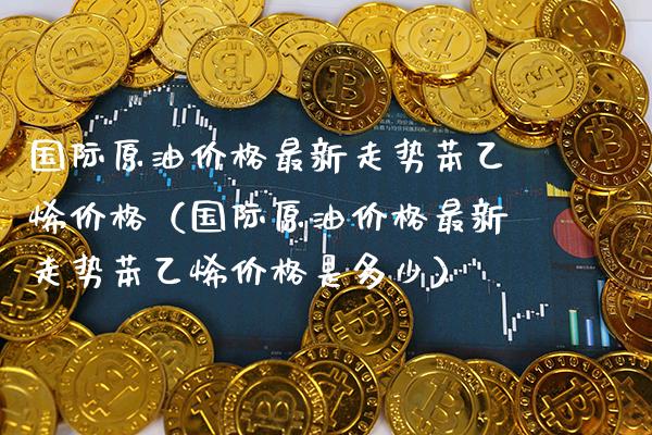 国际原油最新走势苯乙烯（国际原油最新走势苯乙烯是多少） (https://www.njaxzs.com/) 内盘期货 第1张