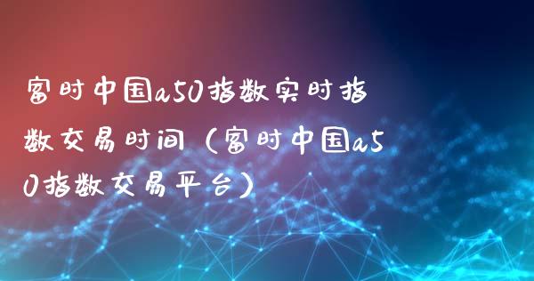富时中国a50指数实时指数交易时间（富时中国a50指数交易平台） (https://www.njaxzs.com/) 内盘期货 第1张