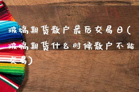 玻璃期货散户最后交易日(玻璃期货什么时候散户不能交易) (https://www.njaxzs.com/) 原油期货 第1张