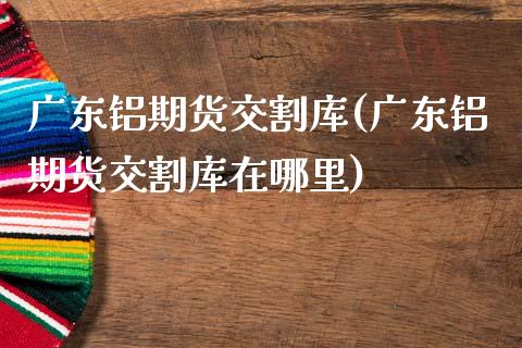 广东铝期货交割库(广东铝期货交割库在哪里) (https://www.njaxzs.com/) 期货直播间 第1张