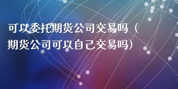 可以委托期货公司交易吗（期货公司可以自己交易吗） (https://www.njaxzs.com/) 期货行情 第1张