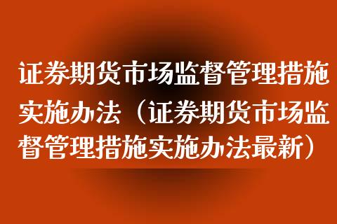 证券期货市场监督管理措施实施办法（证券期货市场监督管理措施实施办法最新） (https://www.njaxzs.com/) 内盘期货 第1张