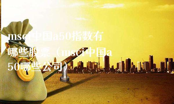 msci中国a50指数有哪些股票(msci中国a50哪些公司) 期货直播间 第1张-爱新财经 msci中国a50指数有哪些股票(msci中国a50哪些公司) (https://www.njaxzs.com/) 期货直播间 第1张