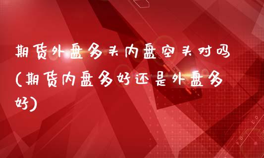 期货外盘多头内盘空头对吗(期货内盘多好还是外盘多好) (https://www.njaxzs.com/) 内盘期货 第1张