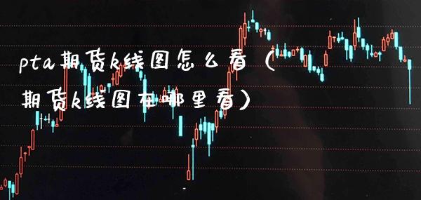 pta期货k线图怎么看（期货k线图在哪里看） (https://www.njaxzs.com/) 期货直播间 第1张