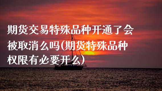 期货交易特殊品种开通了会被取消么吗(期货特殊品种权限有必要开么) (https://www.njaxzs.com/) 期货行情 第1张