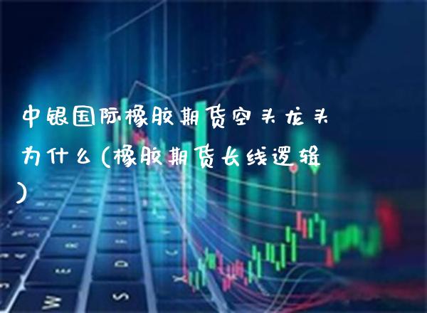 中银国际橡胶期货空头龙头为什么(橡胶期货长线逻辑) (https://www.njaxzs.com/) 期货直播间 第1张